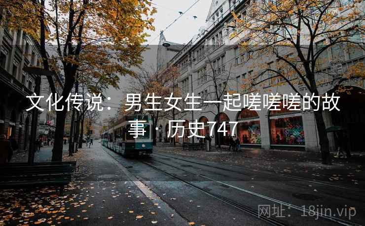 文化传说：男生女生一起嗟嗟嗟的故事 · 历史747
