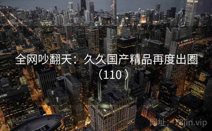 全网吵翻天：久久国产精品再度出圈（110 ）  第1张