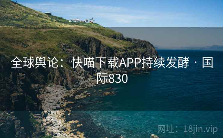 全球舆论:快喵下载APP持续发酵 · 国际830 第1张 全球舆论:快喵下载APP持续发酵 · 国际830 第1张
