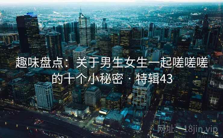 趣味盘点：关于男生女生一起嗟嗟嗟的十个小秘密 · 特辑43  第2张