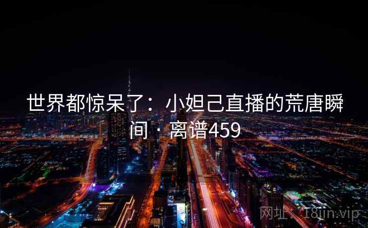 世界都惊呆了:小妲己直播的荒唐瞬间 · 离谱459 第1张 世界都惊呆了:小妲己直播的荒唐瞬间 · 离谱459 第1张
